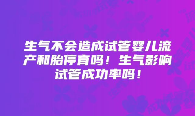 生气不会造成试管婴儿流产和胎停育吗！生气影响试管成功率吗！