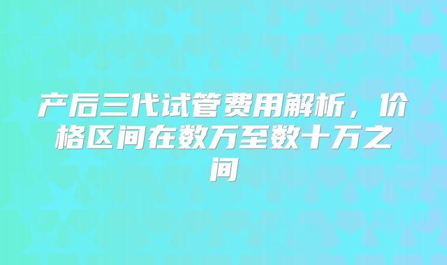 产后三代试管费用解析，价格区间在数万至数十万之间