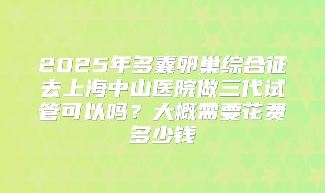 2025年多囊卵巢综合征去上海中山医院做三代试管可以吗？大概需要花费多少钱
