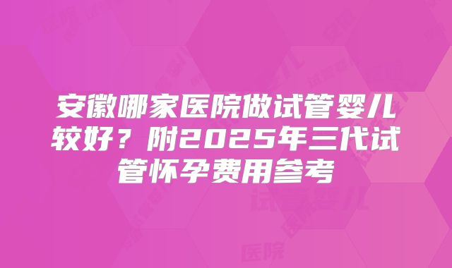 安徽哪家医院做试管婴儿较好？附2025年三代试管怀孕费用参考