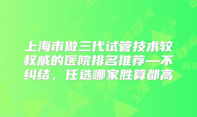 上海市做三代试管技术较权威的医院排名推荐—不纠结，任选哪家胜算都高