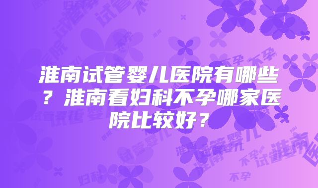淮南试管婴儿医院有哪些？淮南看妇科不孕哪家医院比较好？