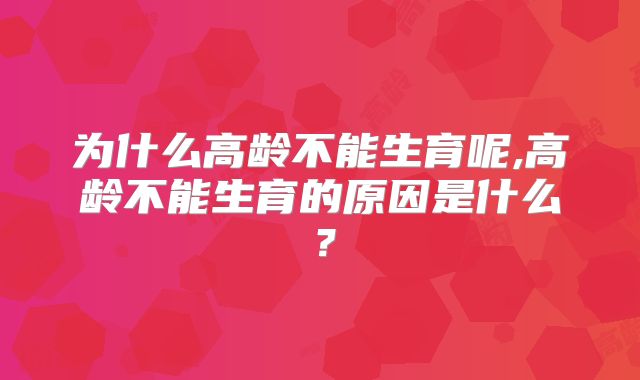为什么高龄不能生育呢,高龄不能生育的原因是什么？