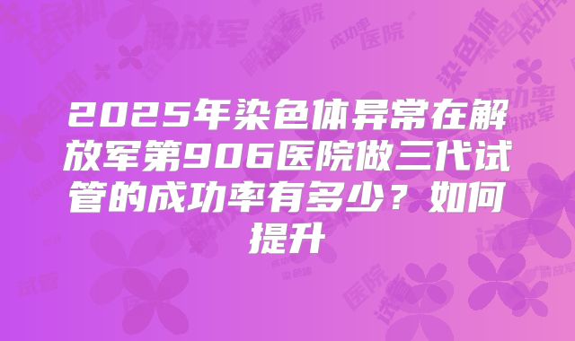 2025年染色体异常在解放军第906医院做三代试管的成功率有多少？如何提升