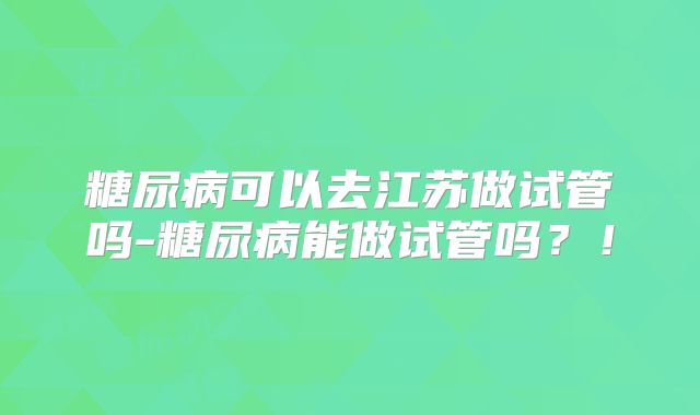 糖尿病可以去江苏做试管吗-糖尿病能做试管吗？！