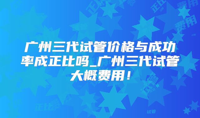 广州三代试管价格与成功率成正比吗_广州三代试管大概费用！