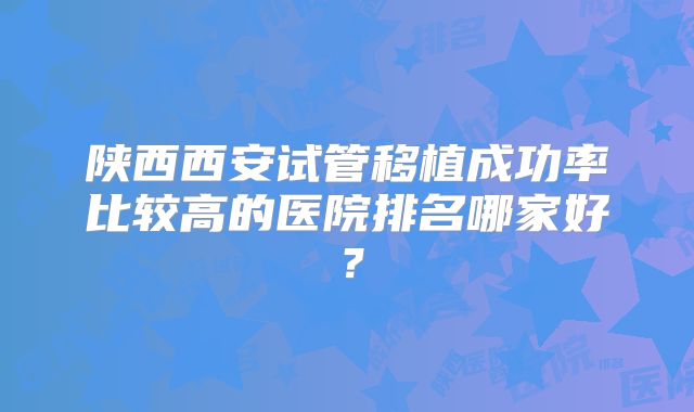 陕西西安试管移植成功率比较高的医院排名哪家好？