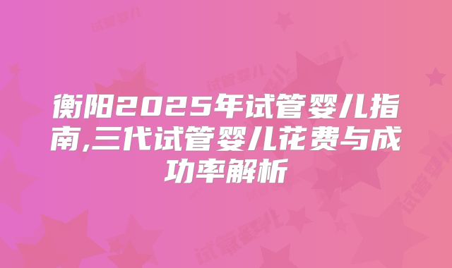 衡阳2025年试管婴儿指南,三代试管婴儿花费与成功率解析