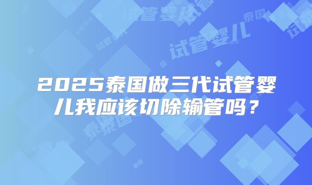 2025泰国做三代试管婴儿我应该切除输管吗？