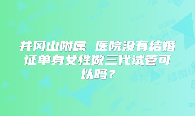 井冈山附属 医院没有结婚证单身女性做三代试管可以吗?