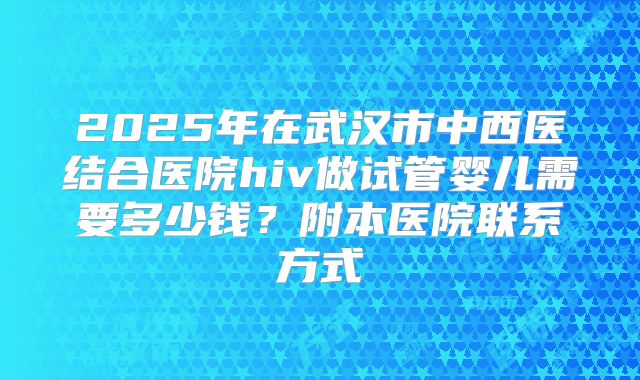 2025年在武汉市中西医结合医院hiv做试管婴儿需要多少钱？附本医院联系方式