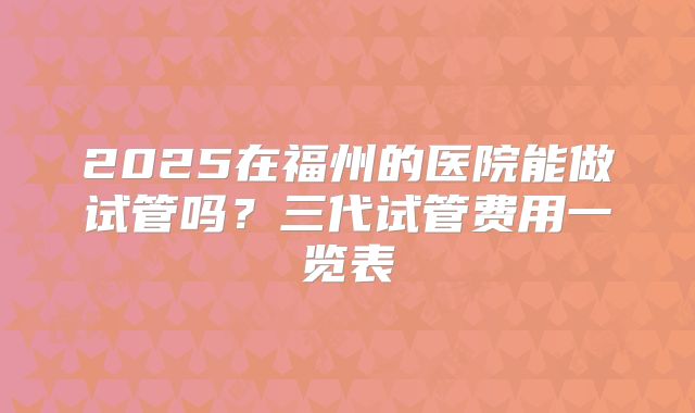 2025在福州的医院能做试管吗？三代试管费用一览表