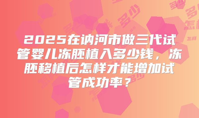 2025在讷河市做三代试管婴儿冻胚植入多少钱,冻胚移植后怎样才能增加试管成功率?
