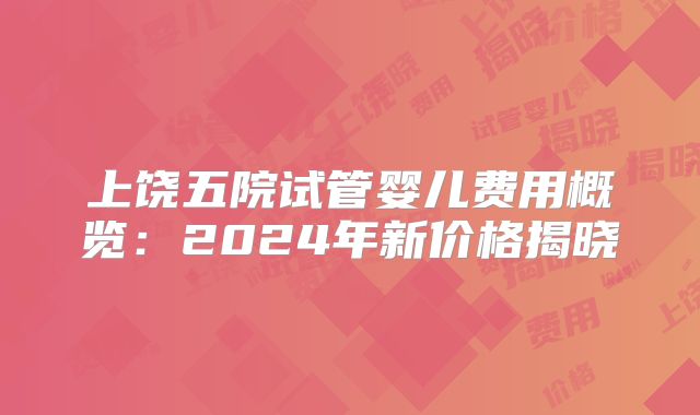 上饶五院试管婴儿费用概览：2024年新价格揭晓