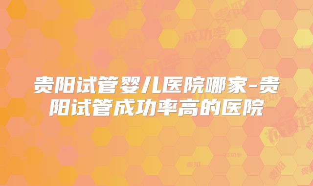 贵阳试管婴儿医院哪家-贵阳试管成功率高的医院
