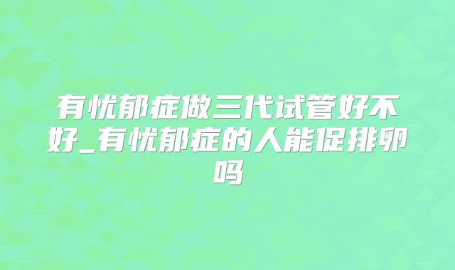 有忧郁症做三代试管好不好_有忧郁症的人能促排卵吗