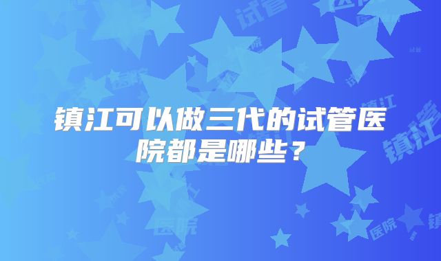 镇江可以做三代的试管医院都是哪些？
