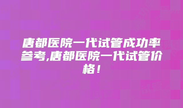 唐都医院一代试管成功率参考,唐都医院一代试管价格！