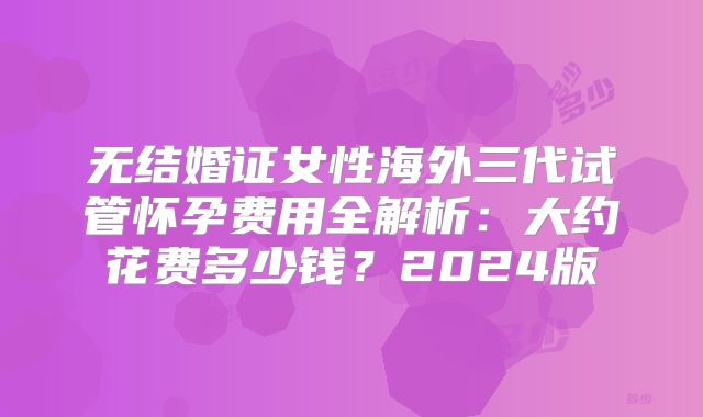 无结婚证女性海外三代试管怀孕费用全解析:大约花费多少钱?2024版