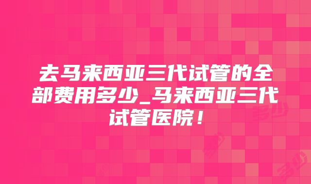 去马来西亚三代试管的全部费用多少_马来西亚三代试管医院！