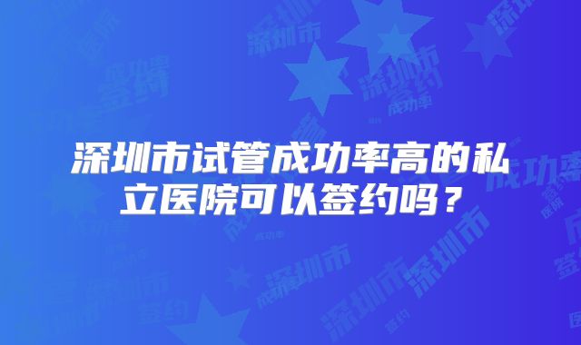 深圳市试管成功率高的私立医院可以签约吗？