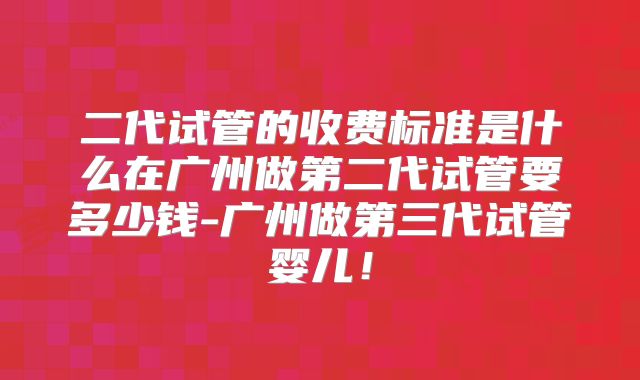 二代试管的收费标准是什么在广州做第二代试管要多少钱-广州做第三代试管婴儿！
