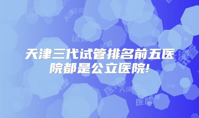 天津三代试管排名前五医院都是公立医院!