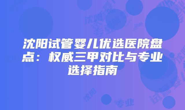 沈阳试管婴儿优选医院盘点:权威三甲对比与专业选择指南