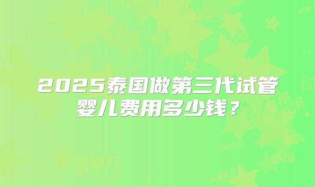 2025泰国做第三代试管婴儿费用多少钱?