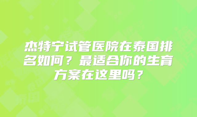 杰特宁试管医院在泰国排名如何?最适合你的生育方案在这里吗?