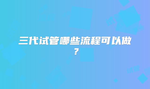三代试管哪些流程可以做？