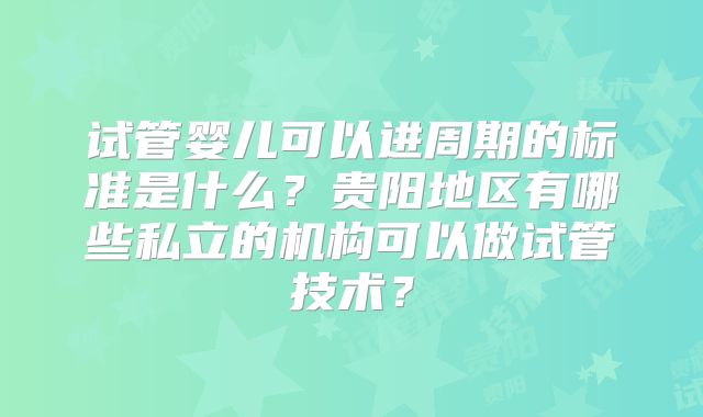 试管婴儿可以进周期的标准是什么?贵阳地区有哪些私立的机构可以做试管技术?