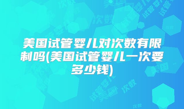 美国试管婴儿对次数有限制吗(美国试管婴儿一次要多少钱)