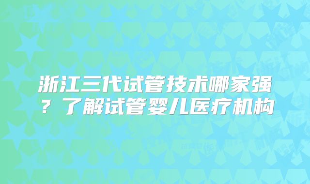 浙江三代试管技术哪家强？了解试管婴儿医疗机构