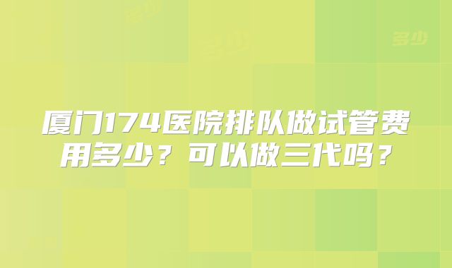 厦门174医院排队做试管费用多少?可以做三代吗?