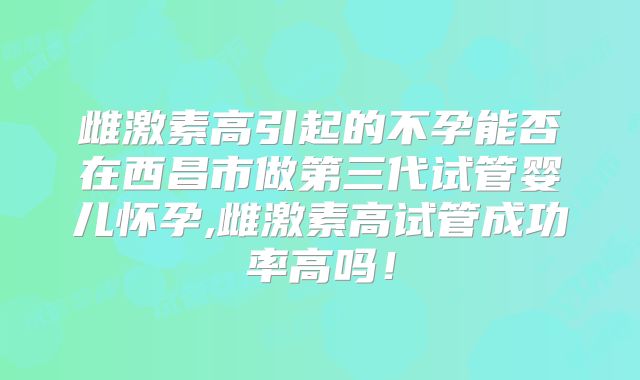 雌激素高引起的不孕能否在西昌市做第三代试管婴儿怀孕,雌激素高试管成功率高吗!