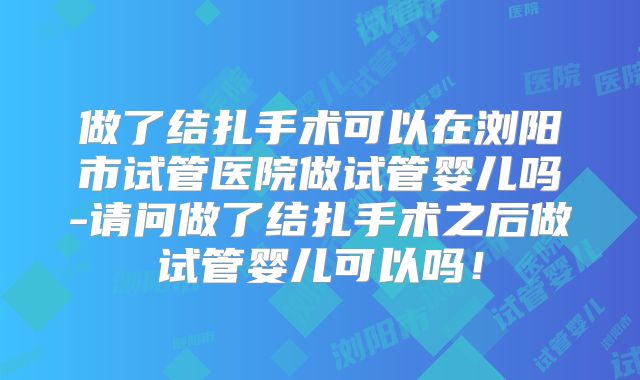 做了结扎手术可以在浏阳市试管医院做试管婴儿吗-请问做了结扎手术之后做试管婴儿可以吗!
