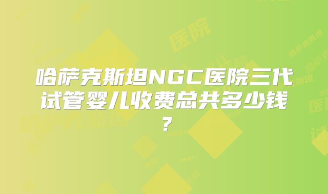 哈萨克斯坦NGC医院三代试管婴儿收费总共多少钱？