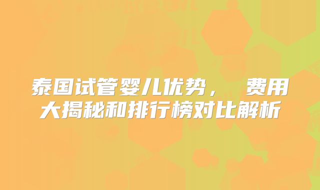 泰国试管婴儿优势， 费用大揭秘和排行榜对比解析