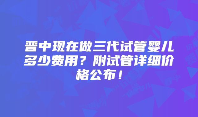 晋中现在做三代试管婴儿多少费用？附试管详细价格公布！