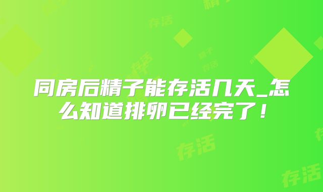 同房后精子能存活几天_怎么知道排卵已经完了！