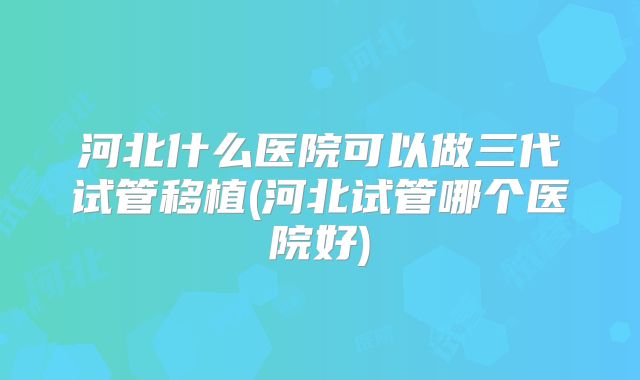 河北什么医院可以做三代试管移植(河北试管哪个医院好)