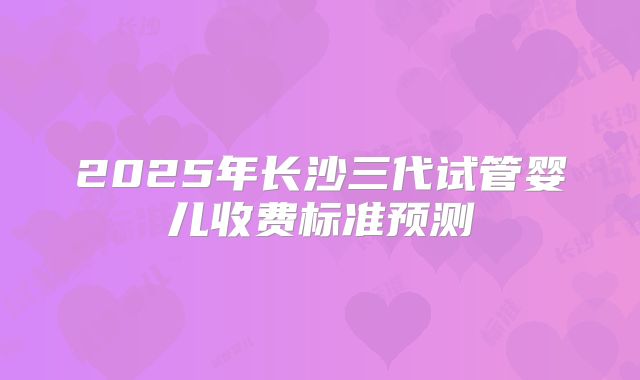 2025年长沙三代试管婴儿收费标准预测