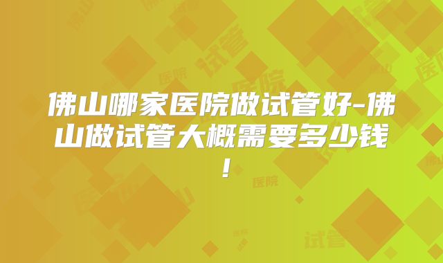 佛山哪家医院做试管好-佛山做试管大概需要多少钱!