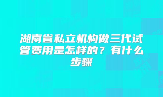 湖南省私立机构做三代试管费用是怎样的？有什么步骤