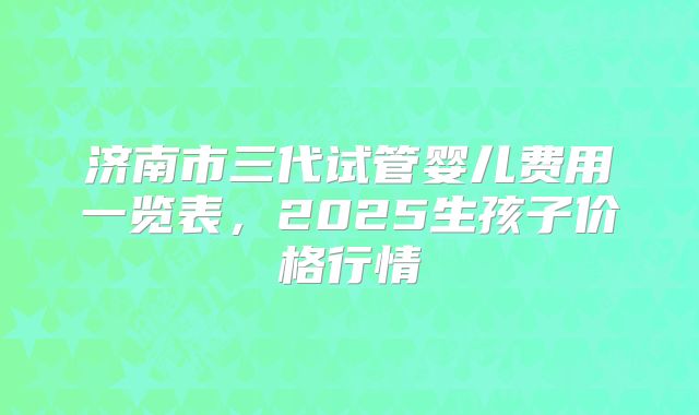 济南市三代试管婴儿费用一览表，2025生孩子价格行情