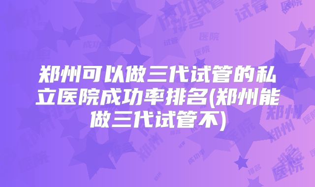 郑州可以做三代试管的私立医院成功率排名(郑州能做三代试管不)