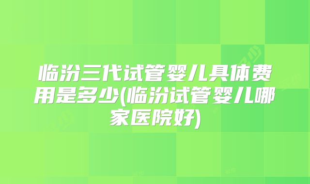 临汾三代试管婴儿具体费用是多少(临汾试管婴儿哪家医院好)