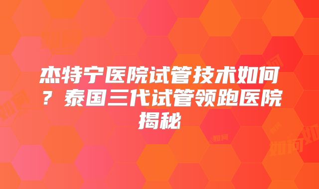 杰特宁医院试管技术如何？泰国三代试管领跑医院揭秘