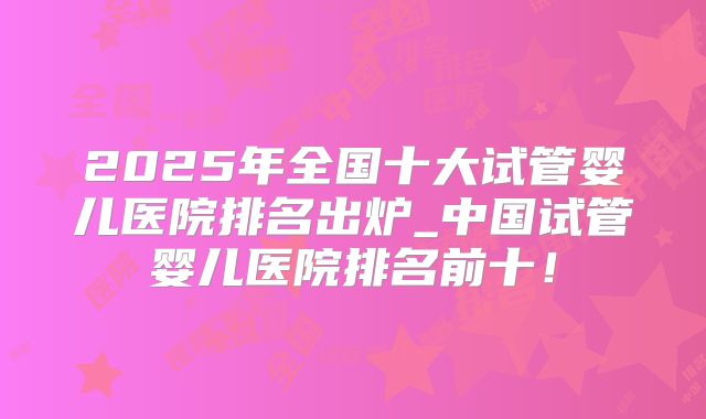 2025年全国十大试管婴儿医院排名出炉_中国试管婴儿医院排名前十!
